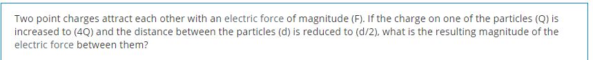 Two point charges attract each other with an electric force of magnitude (F). If the charge on one of the particles (Q) is
increased to (4Q) and the distance between the particles (d) is reduced to (d/2), what is the resulting magnitude of the
electric force between them?
