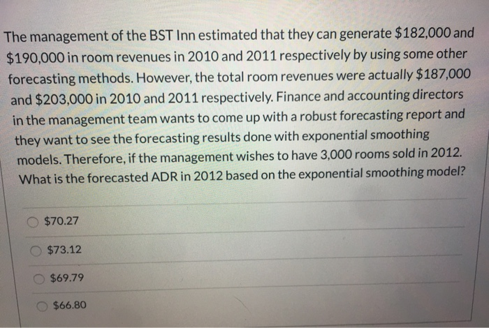 The management of the BST Inn estimated that they can generate $182,000 and
$190,000 in room revenues in 2010 and 2011 respectively by using some other
forecasting methods. However, the total room revenues were actually $187,000
and $203,000 in 2010 and 2011 respectively. Finance and accounting directors
in the management team wants to come up with a robust forecasting report and
they want to see the forecasting results done with exponential smoothing
models. Therefore, if the management wishes to have 3,000 rooms sold in 2012.
What is the forecasted ADR in 2012 based on the exponential smoothing model?
$70.27
$73.12
$69.79
$66.80