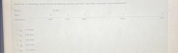 Masulis Inc. is considering a project that has the following cash flow and WACC data. What is the project's discounted payback?
WACC
Year
Cash flows
Ⓒa
1.58 years
Ob. 220 years
OC
1.68 years
Od
193 years
O e
2.24 years
10.00%
0
-$850
T
5525
$485
$445
$405