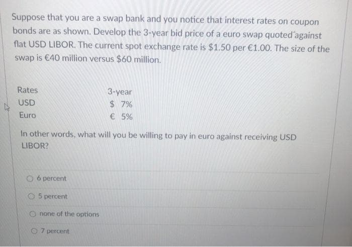Suppose that you are a swap bank and you notice that interest rates on coupon
bonds are as shown. Develop the 3-year bid price of a euro swap quoted against
flat USD LIBOR. The current spot exchange rate is $1.50 per €1.00. The size of the
swap is €40 million versus $60 million.
Rates
USD
Euro
In other words, what will you be willing to pay in euro against receiving USD
LIBOR?
O 6 percent
O5 percent
none of the options
3-year
$ 7%
€ 5%
7 percent