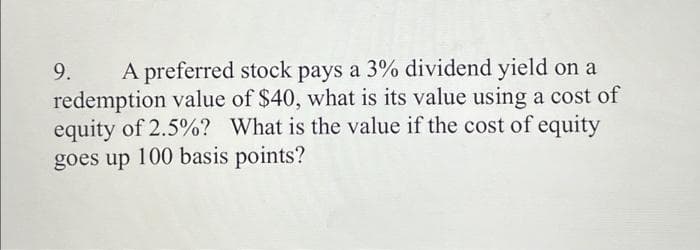 A preferred stock pays a 3% dividend yield on a
redemption value of $40, what is its value using a cost of
equity of 2.5%? What is the value if the cost of equity
goes up 100 basis points?
9.