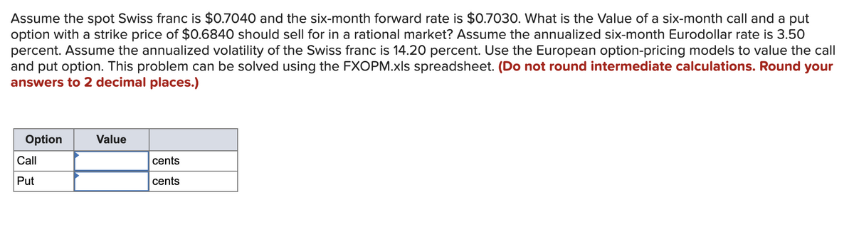 Assume the spot Swiss franc is $0.7040 and the six-month forward rate is $0.7030. What is the Value of a six-month call and a put
option with a strike price of $0.6840 should sell for in a rational market? Assume the annualized six-month Eurodollar rate is 3.50
percent. Assume the annualized volatility of the Swiss franc is 14.20 percent. Use the European option-pricing models to value the call
and put option. This problem can be solved using the FXOPM.xls spreadsheet. (Do not round intermediate calculations. Round your
answers to 2 decimal places.)
Option
Call
Put
Value
cents
cents