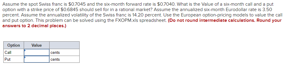 Assume the spot Swiss franc is $0.7045 and the six-month forward rate is $0.7040. What is the Value of a six-month call and a put
option with a strike price of $0.6845 should sell for in a rational market? Assume the annualized six-month Eurodollar rate is 3.50
percent. Assume the annualized volatility of the Swiss franc is 14.20 percent. Use the European option-pricing models to value the call
and put option. This problem can be solved using the FXOPM.xls spreadsheet. (Do not round intermediate calculations. Round your
answers to 2 decimal places.)
Option
Call
Put
Value
cents
cents
