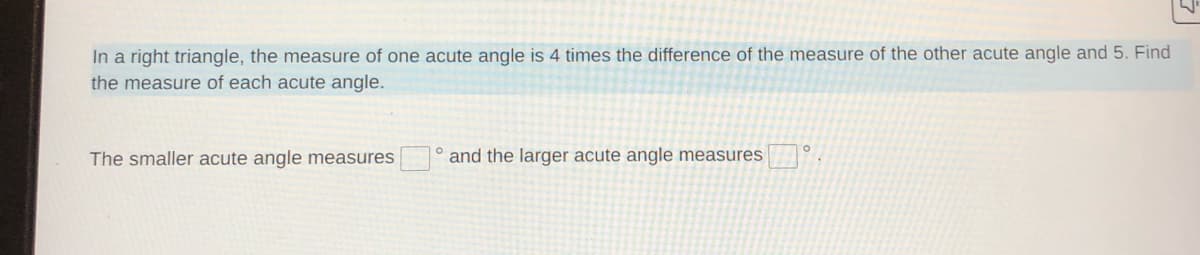 In a right triangle, the measure of one acute angle is 4 times the difference of the measure of the other acute angle and 5. Find
the measure of each acute angle.
The smaller acute angle measures
and the larger acute angle measures
