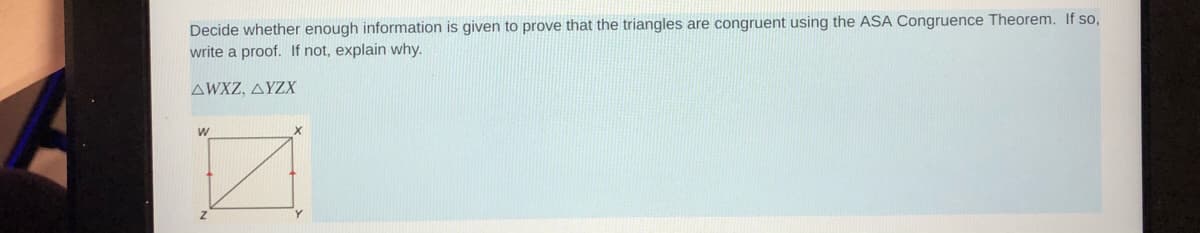 Decide whether enough information is given to prove that the triangles are congruent using the ASA Congruence Theorem. If so,
write a proof. If not, explain why.
AWXZ, AYZX
