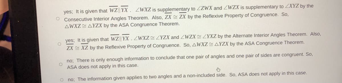 yes; It is given that WZ|| YX . ZWXZ is supplementary to 2ZWX and ZWZX is supplementary to ZXYZ by the
O Consecutive Interior Angles Theorem. Also, ZX ZX by the Reflexive Property of Congruence. So,
AWXZAYZX by the ASA Congruence Theorem.
yes; It is given that WZ YX .ZWXZ YZX and ZWZX ZYXZ by the Alternate Interior Angles Theorem. Also,
ZX XZ by the Reflexive Property of Congruence. So, AWXZ AYZX by the ASA Congruence Theorem.
no; There is only enough information to conclude that one pair of angles and one pair of sides are congruent. So,
ASA does not apply in this case.
o no; The information given applies to two angles and a non-included side. So, ASA does not apply in this case.
