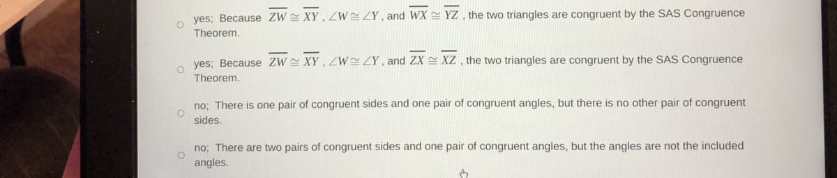 yes; Because ZW XY , WZY , and WX YZ , the two triangles are congruent by the SAS Congruence
Theorem.
yes; Because ZW XY, WZY, and ZX = XZ , the two triangles are congruent by the SAS Congruence
Theorem.
no; There is one pair of congruent sides and one pair of congruent angles, but there is no other pair of congruent
sides.
no; There are two pairs of congruent sides and one pair of congruent angles, but the angles are not the included
angles.
