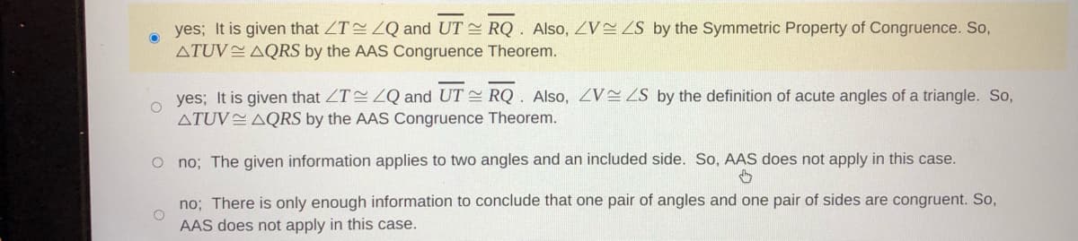 yes; It is given that ZT LQ and UT RQ. Also, ZV ZS by the Symmetric Property of Congruence. So,
ATUV AQRS by the AAS Congruence Theorem.
yes; It is given that ZT ZQ and UT RQ. Also, ZV ZS by the definition of acute angles of a triangle. So,
ATUV AQRS by the AAS Congruence Theorem.
O no; The given information applies to two angles and an included side. So, AAS does not apply in this case.
no; There is only enough information to conclude that one pair of angles and one pair of sides are congruent. So,
AAS does not apply in this case.
