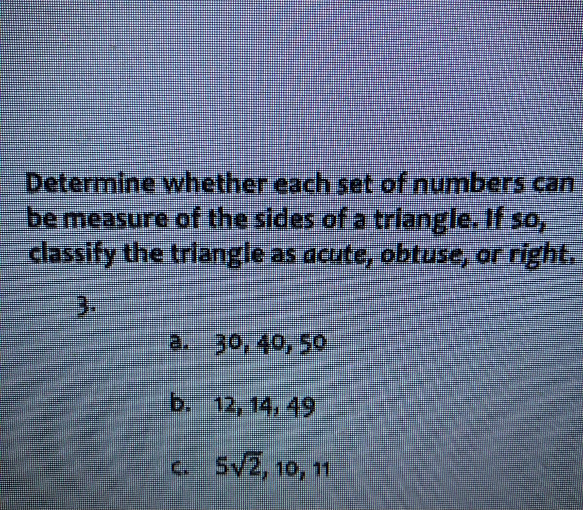 Determine whether each set of numbers can
be measure of the sides of a triangle. If so,
classify the triangle as acute, obtuse, or right.
3.
a. 30, 40, 50
b. 12, 14, 49
c. 5V2, 10, 11
