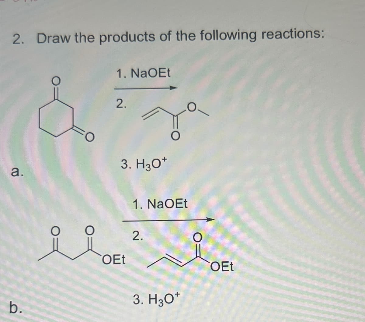 2. Draw the products of the following reactions:
1. NaOEt
2.
a.
b.
3. H3O+
ii DEL
OEt
1. NaOEt
2.
3. H3O+
OEt
