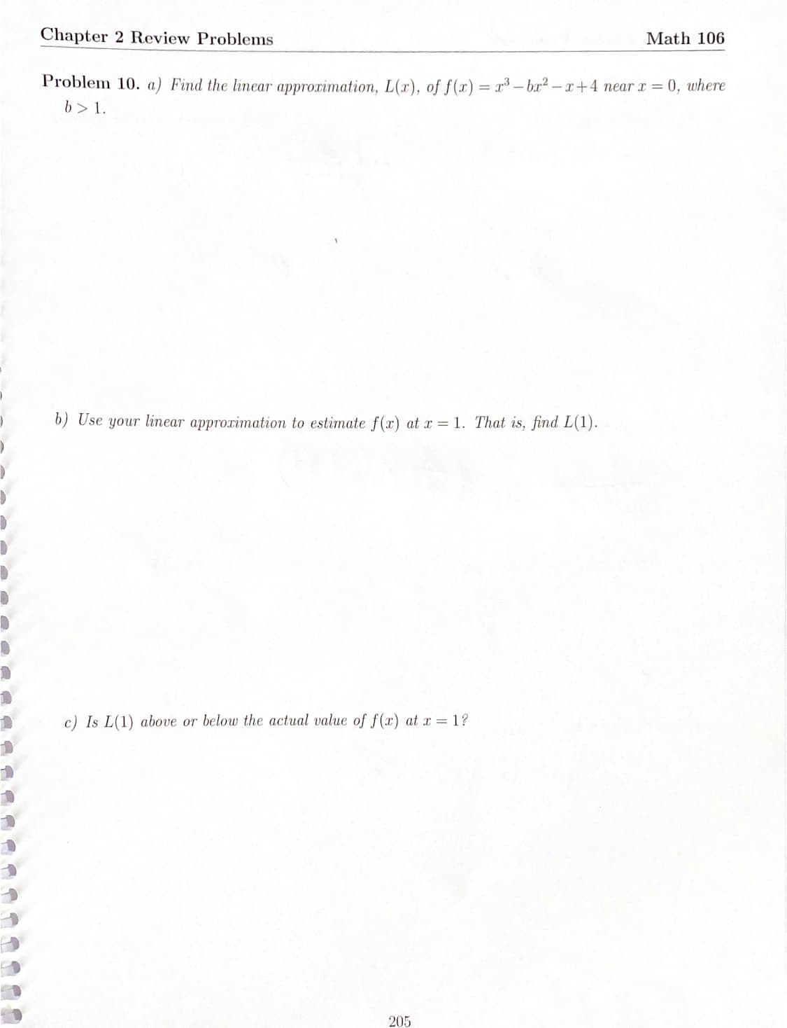 Chapter 2 Review Problems
Math 106
Problem 10. a) Find the linear approximation, L(x), of f(r)= x³ - bx2-x+4 near x = 0, where
b> 1.
6) Use your linear approximation to estimate f(x) at x = 1. That is, find L(1).
c) Is L(1) above or below the actual value of f(x) at x = 1?
205
