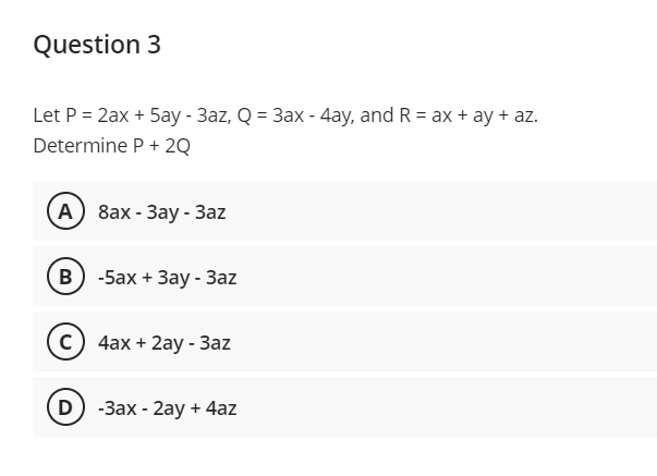 Question 3
Let P = 2ax + 5ay - 3az, Q = 3ax - 4ay, and R = ax + ay + az.
Determine P + 2Q
А) 8ах- Зау - 3az
в) -5ах + Зау -Зaz
c) 4ax + 2ay - 3az
D) -Зах- 2аy + 4az
