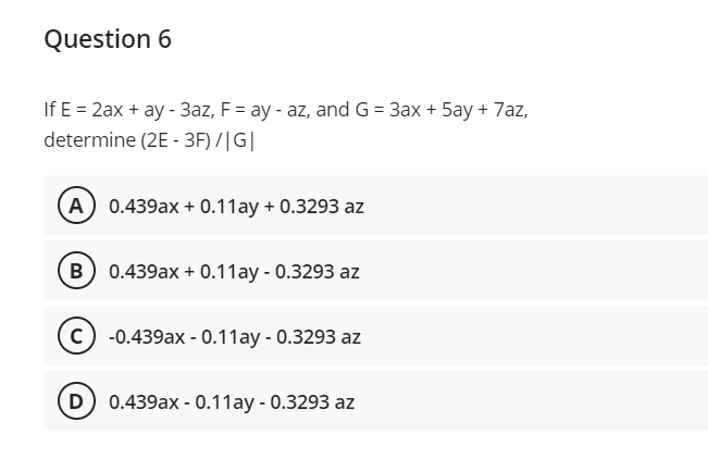 Question 6
If E = 2ax + ay - 3az, F = ay - az, and G= 3ax + 5ay + 7az,
determine (2E - 3F) /|G|
(A 0.439ax + 0.11ay + 0.3293 az
B 0.439ax + 0.11ay - 0.3293 az
-0.439ax - 0.11ay - 0.3293 az
D 0.439ax - 0.11ay - 0.3293 az
