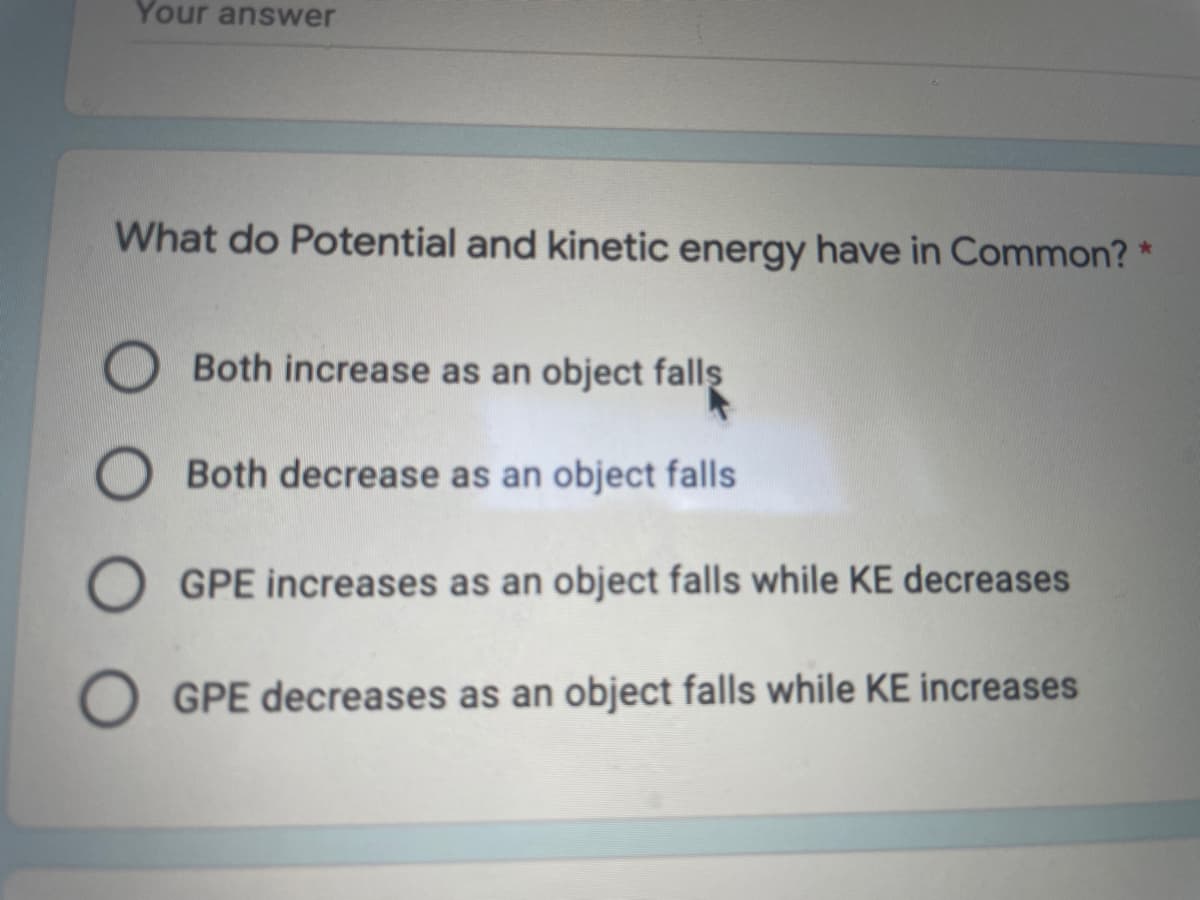 Your answer
What do Potential and kinetic energy have in Common? *
Both increase as an object fallş
O Both decrease as an object falls
GPE increases as an object falls while KE decreases
O GPE decreases as an object falls while KE increases
