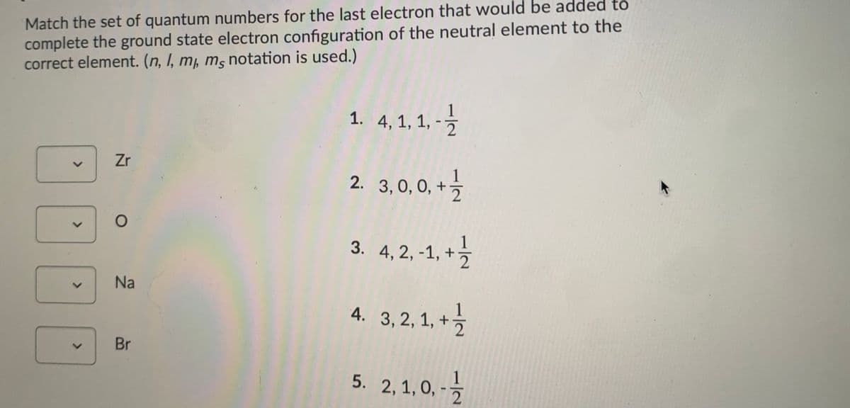 Match the set of quantum numbers for the last electron that would be added to
complete the ground state electron configuration of the neutral element to the
correct element. (n, I, m, m, notation is used.)
1
1. 4, 1, 1, -5
Zr
2. 3,0, 0, -
3, 0, 0,
3. 4,2, -1, + }
Na
4. 3,2, 1, + ½
Br
1
5. 2, 1, 0, -
1/2
1/2
