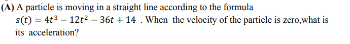 A particle is moving in a straight line according to the formula
s(t) = 4t³ – 12t² – 36t + 14 . When the velocity of the particle is zero,what is
ts acceleration?
