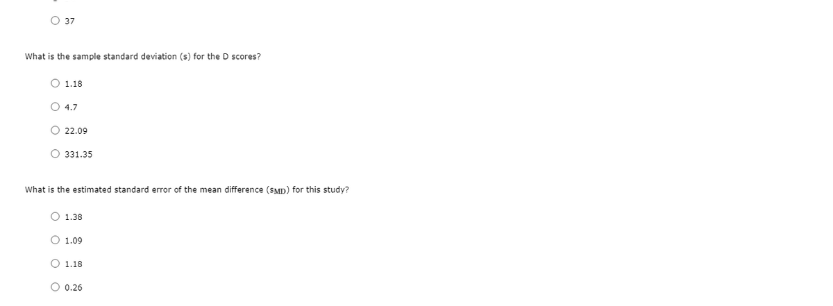 О 37
What is the sample standard deviation (s) for the D scores?
O 1.18
O 4.7
O 22.09
О 331.35
What is the estimated standard error of the mean difference (SMD) for this study?
O 1.38
O 1.09
O 1.18
O 0.26
оо
