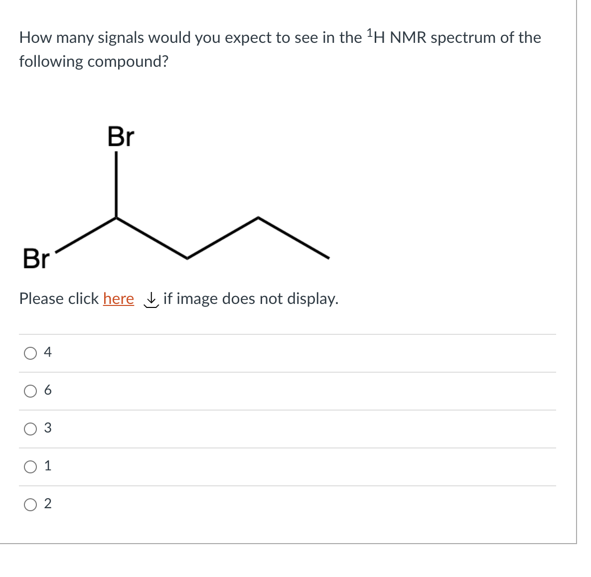 How many signals would you expect to see in the 'H NMR spectrum of the
following compound?
Br
Br
Please click here if image does not display.
4
