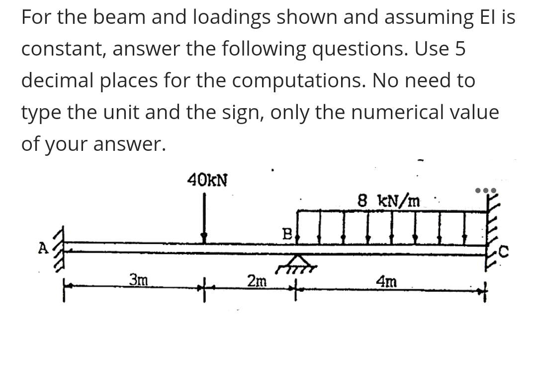 For the beam and loadings shown and assuming El is
constant, answer the following questions. Use 5
decimal places for the computations. No need to
type the unit and the sign, only the numerical value
of your answer.
40KN
8 kN/m
3m
2m
4m
to
