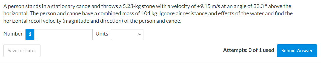 A person stands in a stationary canoe and throws a 5.23-kg stone with a velocity of +9.15 m/s at an angle of 33.3° above the
horizontal. The person and canoe have a combined mass of 104 kg. Ignore air resistance and effects of the water and find the
horizontal recoil velocity (magnitude and direction) of the person and canoe.
Number i
Save for Later
Units
Attempts: 0 of 1 used
Submit Answer