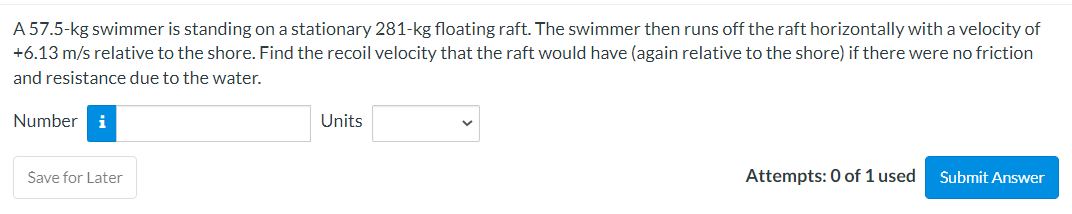 A 57.5-kg swimmer is standing on a stationary 281-kg floating raft. The swimmer then runs off the raft horizontally with a velocity of
+6.13 m/s relative to the shore. Find the recoil velocity that the raft would have (again relative to the shore) if there were no friction
and resistance due to the water.
Number i
Save for Later
Units
Attempts: 0 of 1 used
Submit Answer