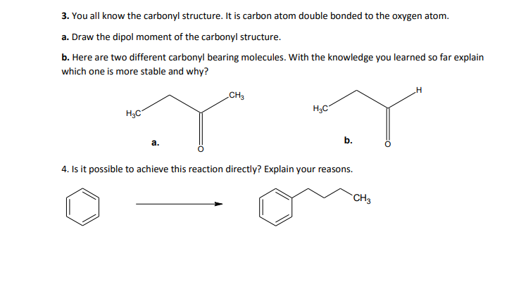 3. You all know the carbonyl structure. It is carbon atom double bonded to the oxygen atom.
a. Draw the dipol moment of the carbonyl structure.
b. Here are two different carbonyl bearing molecules. With the knowledge you learned so far explain
which one is more stable and why?
„CH3
H3C
H3C
b.
а.
4. Is it possible to achieve this reaction directly? Explain your reasons.
CH3
