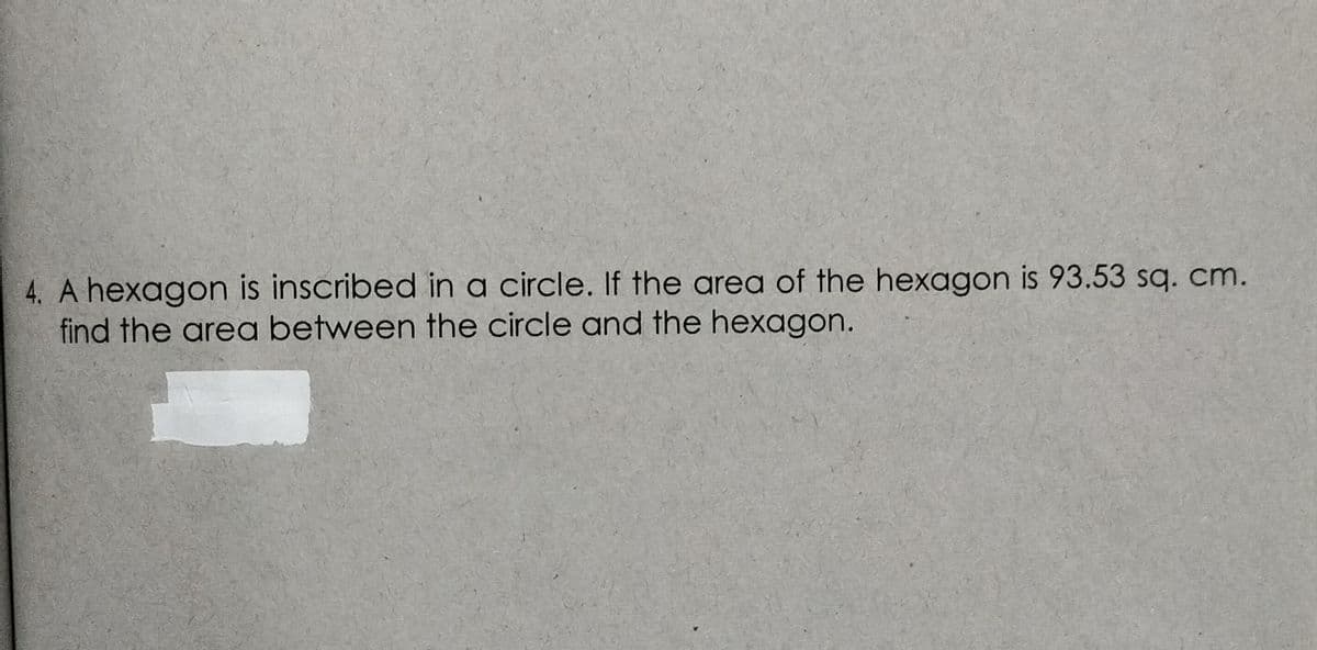 4. A hexagon is inscribed in a circle. If the area of the hexagon is 93.53 sq. cm.
find the area between the circle and the hexagon.
