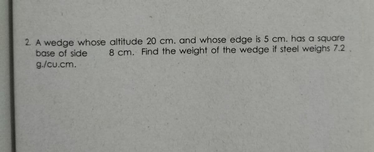 2. A wedge whose altitude 20 cm. and whose edge is 5 cm. has a square
base of side
8 cm. Find the weight of the wedge if steel weighs 7.2.
g./cu.cm.
