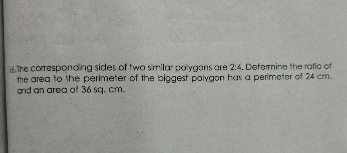 16. The corresponding sides of two similar polygons are 2:4. Determine the ratio of
the area to the perimeter of the biggest polygon has a perimeter of 24 cm.
and an area of 36 sq. cm.

