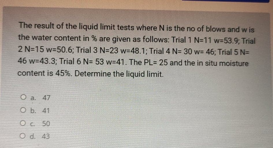 The result of the liquid limit tests where N is the no of blows and w is
the water content in % are given as follows: Trial 1 N=D11 w%3D53.9; Trial
2 N=15 w=50.6; Trial 3 N=23 w=48.1; Trial 4 N= 30 w= 46; Trial 5 N=
46 w=43.3; Trial 6 N= 53 w=41. The PL= 25 and the in situ moisture
content is 45%. Determine the liquid limit.
O a. 47
O b. 41
O c 50
O d. 43
