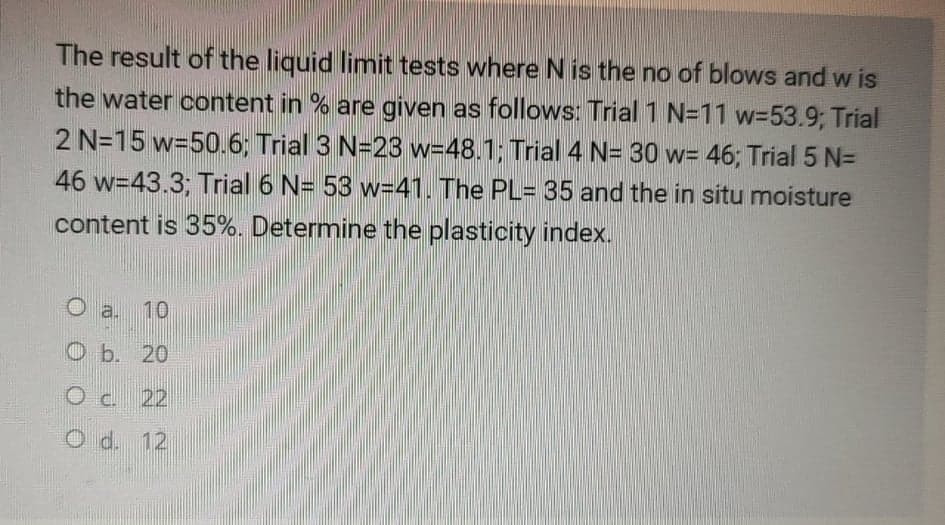 The result of the liquid limit tests where N is the no of blows and w is
the water content in % are given as follows: Trial 1 N=11 w353.9; Trial
2 N=15 w=50.6; Trial 3 N=23 w=48.1; Trial 4 N= 30 w= 46; Trial 5 N=
46 w-43.3; Trial 6 N= 53 w=41. The PL= 35 and the in situ moisture
content is 35%. Determine the plasticity index.
a. 10
O b. 20
Oc 22
O d. 12
