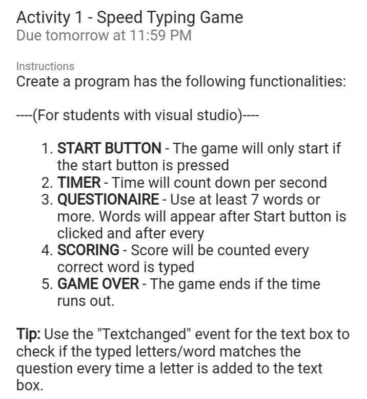 Activity 1 - Speed Typing Game
Due tomorrow at 11:59 PM
Instructions
Create a program has the following functionalities:
----(For students with visual studio)----
1. START BUTTON - The game will only start if
the start button is pressed
2. TIMER - Time will count down per second
3. QUESTIONAIRE - Use at least 7 words or
more. Words will appear after Start button is
clicked and after every
4. SCORING - Score will be counted every
correct word is typed
5. GAME OVER - The game ends if the time
runs out.
Tip: Use the "Textchanged" event for the text box to
check if the typed letters/word matches the
question every time a letter is added to the text
box.
