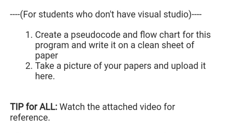 ---(For students who don't have visual studio)--
1. Create a pseudocode and flow chart for this
program and write it on a clean sheet of
раper
2. Take a picture of your papers and upload it
here.
TIP for ALL: Watch the attached video for
reference.

