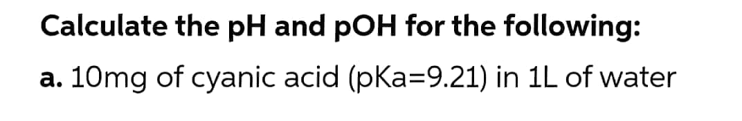 Calculate the pH and pOH for the following:
a. 10mg of cyanic acid (pKa=9.21) in 1L of water