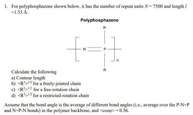 1. For polyphosphazene shown below, it has the number of repeat units N= 7500 and length I
=1.53 Å.
Polyphosphazene
R
Calculate the following
a) Contour length
b) <R?>12 for a freely-jointed chain
c) <R?>12 for a free-rotation chain
d) <R?>12 for a restricted-rotation chain
Assume that the bond angle is the average of different bond angles (i.e., average over the P-N=P
and N=P-N bonds) in the polymer backbone, and <cosq> = 0.56.
