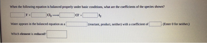 When the following equation is balanced properly under basic conditions, what are the coefficients of the species shown?
Water appears in the balanced equation as a
(reactant, product, neither) with a coefficient of
(Enter 0 for neither.)
Which element is reduced?
