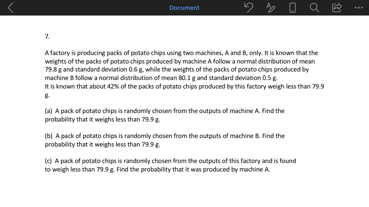 Document
•••
7.
A factory is producing packs of potato chips using two machines, A and B, only. It is known that the
weights of the packs of potato chips produced by machine A follow a normal distribution of mean
79.8 g and standard deviation 0.6 g, while the weights of the packs of potato chips produced by
machine B follow a normal distribution of mean 80.1 g and standard deviation 0.5 g.
It is known that about 42% of the packs of potato chips produced by this factory weigh less than 79.9
g.
(a) A pack of potato chips is randomly chosen from the outputs of machine A. Find the
probability that it weighs less than 79.9 g.
(b) A pack of potato chips is randomly chosen from the outputs of machine B. Find the
probability that it weighs less than 79.9 g.
(c) A pack of potato chips is randomly chosen from the outputs of this factory and is found
to weigh less than 79.9 g. Find the probability that it was produced by machine A.
