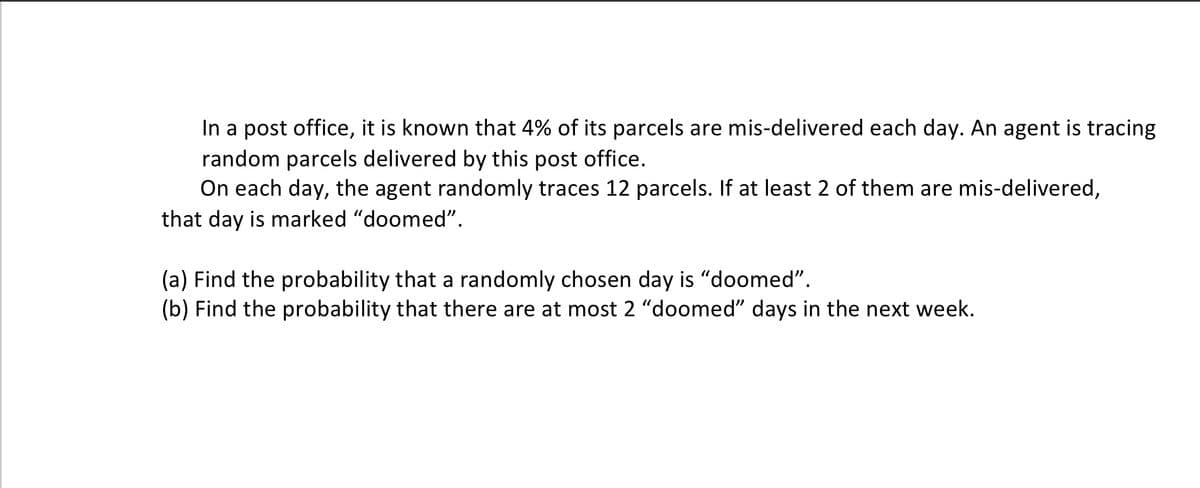 In a post office, it is known that 4% of its parcels are mis-delivered each day. An agent is tracing
random parcels delivered by this post office.
On each day, the agent randomly traces 12 parcels. If at least 2 of them are mis-delivered,
that day is marked "doomed".
(a) Find the probability that a randomly chosen day is "doomed".
(b) Find the probability that there are at most 2 "doomed" days in the next week.
