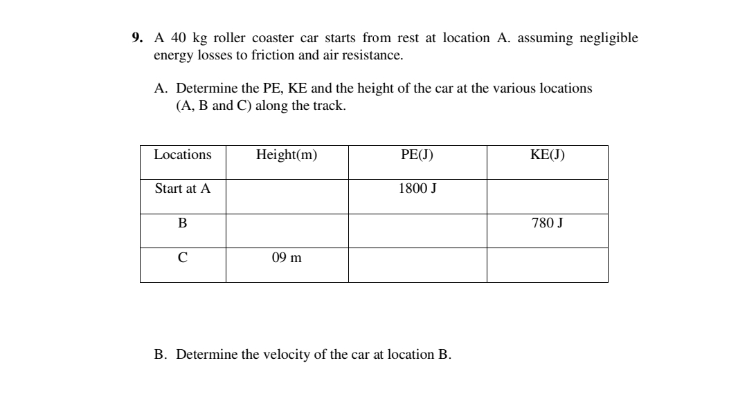 9. A 40 kg roller coaster car starts from rest at location A. assuming negligible
energy losses to friction and air resistance.
A. Determine the PE, KE and the height of the car at the various locations
(A, B and C) along the track.
Locations
Height(m)
PE(J)
KE(J)
Start at A
1800 J
В
780 J
C
09 m
B. Determine the velocity of the car at location B.
