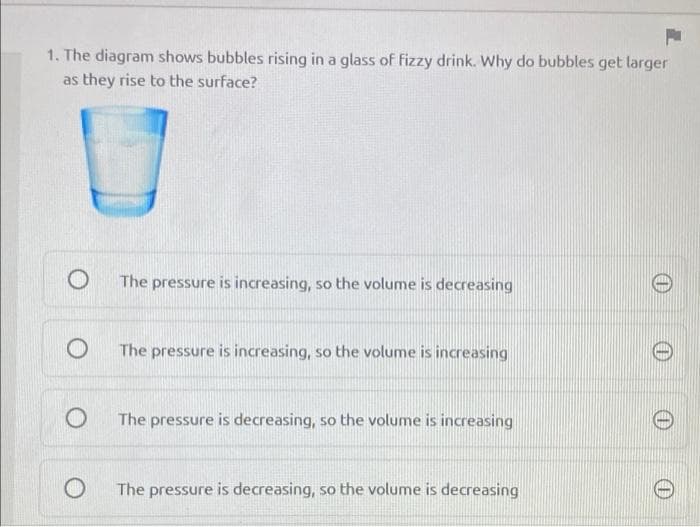 1. The diagram shows bubbles rising in a glass of fizzy drink. Why do bubbles get larger
as they rise to the surface?
The pressure is increasing, so the volume is decreasing
The pressure is increasing, so the volume is increasing
The pressure is decreasing, so the volume is increasing
The pressure is decreasing, so the volume is decreasing
