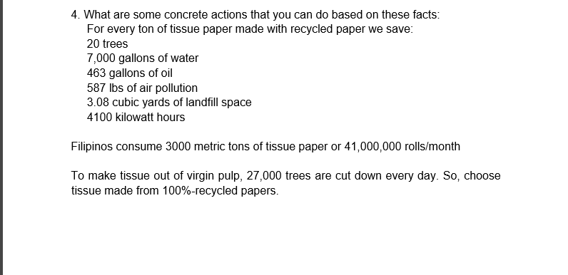 4. What are some concrete actions that you can do based on these facts:
For every ton of tissue paper made with recycled paper we save:
20 trees
7,000 gallons of water
463 gallons of oil
587 Ibs of air pollution
3.08 cubic yards of landfill space
4100 kilowatt hours
Filipinos consume 3000 metric tons of tissue paper or 41,000,000 rolls/month
To make tissue out of virgin pulp, 27,000 trees are cut down every day. So, choose
tissue made from 100%-recycled papers.
