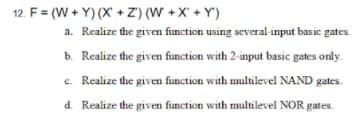 12. F = (W + Y) (X +Z) (W +X' + Y')
a. Realize the given function using several-input basic gates.
b. Realize the given function with 2-input basic gates only.
c. Realize the given function with multilevel NAND gates.
d. Realize the given function with multilevel NOR gates.
