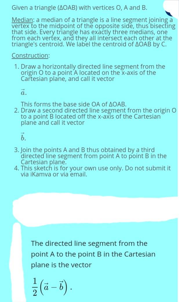 Given a triangle (AOAB) with vertices O, A and B.
Median: a median of a triangle is a line segment joining a
vertex to the midpoint of the opposite side, thus bisecting
that side. Every triangle has exactly three medians, one
from each verfex, and they all intersect each other at the
triangle's centroid. We label the centroid of AOAB by C.
Construction:
1. Draw a horizontally directed line segment from the
origin O to a point A located on the x-axis of the
Cartesian plane, and call it vector
a.
This forms the base side OA of AOAB.
2. Draw a second directed line segment from the origin O
to a point B located off the x-axis of the Cartesian
plane and call it vector
6.
3. Join the points A and B thus obtained by a third
directed line segment from point A to point B in the
Cartesian plane.
4. This sketch is for your own use only. Do not submit it
via iKamva or via email.
The directed line segment from the
point A to the point B in the Cartesiar
plane is the vector
(a - 5).
