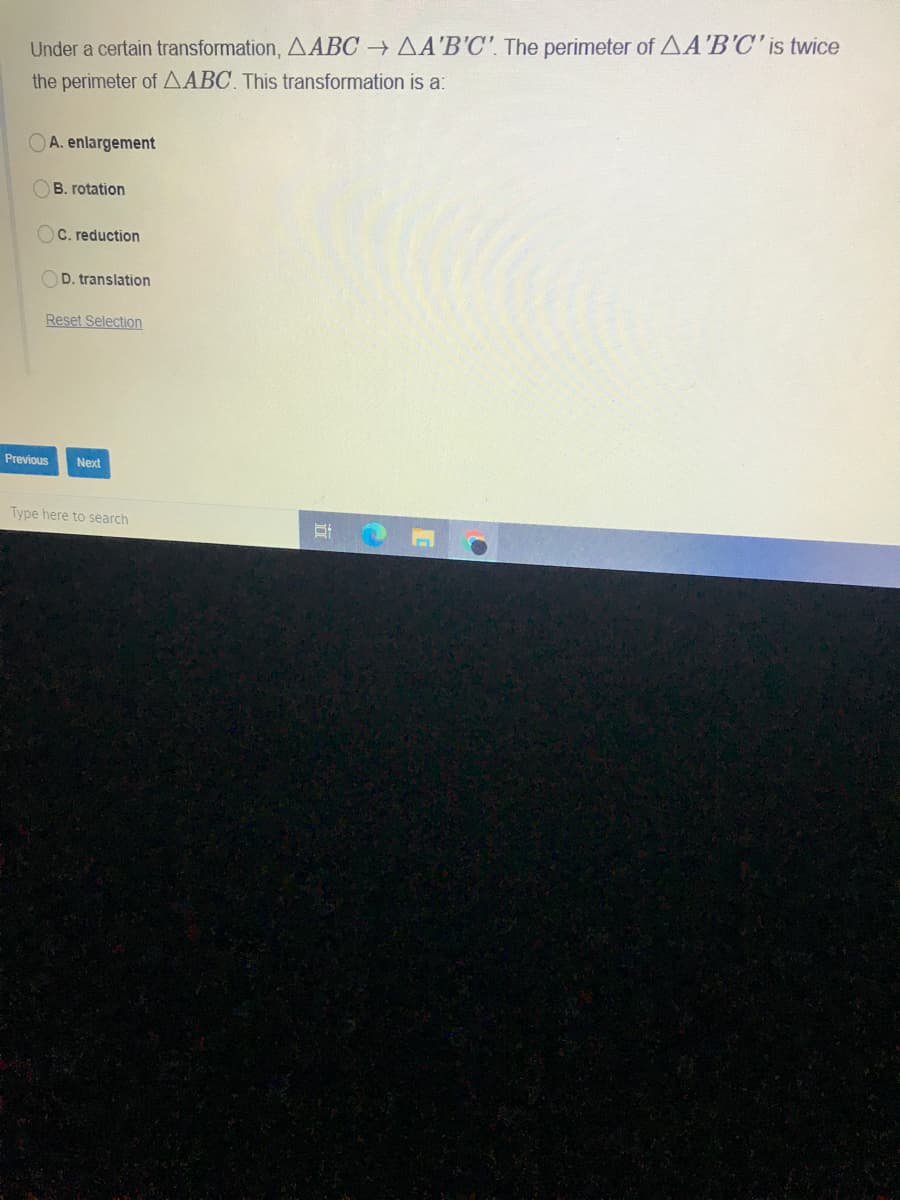Under a certain transformation, AABC → AA'B'C'. The perimeter of AA'B'C'is twice
the perimeter of AABC This transformation is a:
OA. enlargement
B. rotation
OC. reduction
D. translation
Reset Selection
Previous
Next
Type here to search
