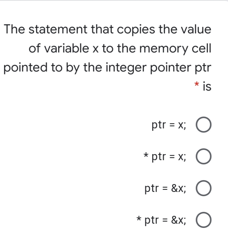 The statement that copies the value
of variable x to the memory cell
pointed to by the integer pointer ptr
* is
ptr = x; O
* ptr = x;
ptr = &x;
* ptr = &x; O
O O O

