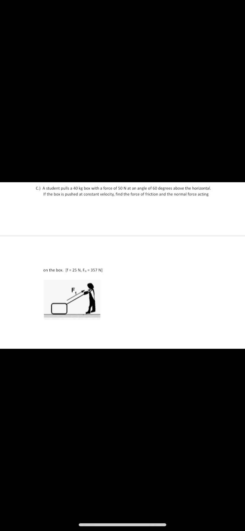 C.) A student pulls a 40 kg box with a force of 50 N at an angle of 60 degrees above the horizontal.
If the box is pushed at constant velocity, find the force of friction and the normal force acting
on the box. [f = 25 N, FN = 357 N]
