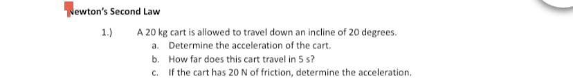Newton's Second Law
1.)
A 20 kg cart is allowed to travel down an incline of 20 degrees.
a. Determine the acceleration of the cart.
b. How far does this cart travel in 5 s?
c. If the cart has 20 N of friction, determine the acceleration.
