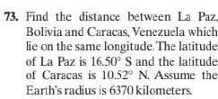 73. Find the distance between La Paz,
Bolivia and Caracas, Venezuela which
lie on the same longitude. The latitude
of La Paz is 16.50 S and the latitude
of Caracas is 10.52° N. Assume the
Earth's radius is 6370 kilometers
