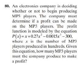 80. An electronics company is deciding
whether or not to begin producing
MP3 players. The company must
determine if a profit can be made
on the MP3 players. The profit
function is modeled by the equation
P(x)=x+0.27x -0.0015x-300,
where x is the number of MP3
players produced in hundreds. Given
this equation, how many MP3 players
must the company producc to make
a profit?
