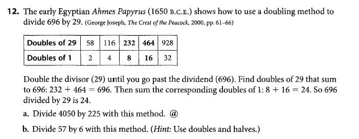 12. The early Egyptian Ahmes Papyrus (1650 B.C.E.) shows how to use a doubling method to
divide 696 by 29. (George Joseph, The Crest of the Peacock, 2000, pp. 61-66)
Doubles of 29 58
116 232 464 928
Doubles of 1
2
4 8 16 32
Double the divisor (29) until you go past the dividend (696). Find doubles of 29 that sum
to 696: 232 + 464 = 696. Then sum the corresponding doubles of 1: 8 + 16 = 24. So 696
divided by 29 is 24.
a. Divide 4050 by 225 with this method. @
b. Divide 57 by 6 with this method. (Hint: Use doubles and halves.)
